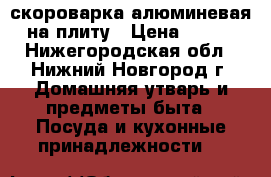 скороварка алюминевая на плиту › Цена ­ 350 - Нижегородская обл., Нижний Новгород г. Домашняя утварь и предметы быта » Посуда и кухонные принадлежности   